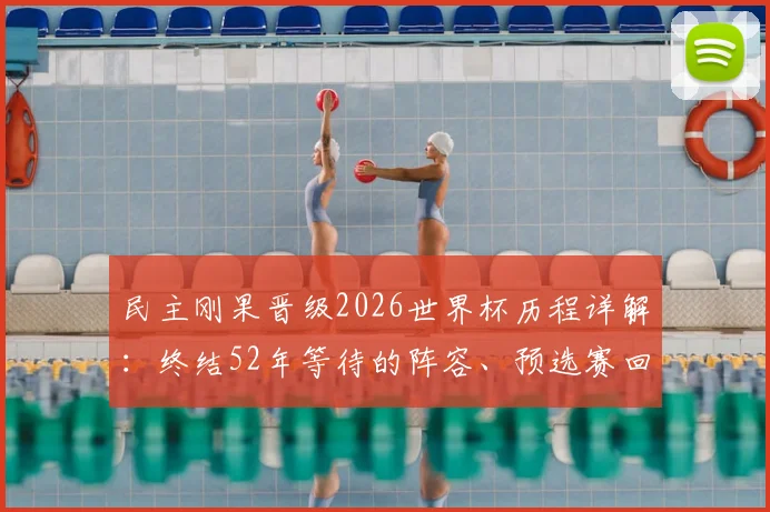 民主刚果晋级2026世界杯历程详解:终结52年等待的阵容、预选赛回顾与未来展望