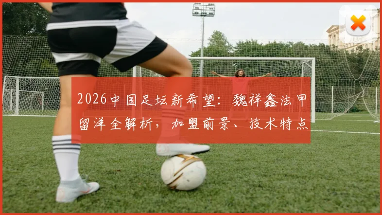 2026中国足坛新希望：魏祥鑫法甲留洋全解析，加盟前景、技术特点及对中国足球的影响深度指南