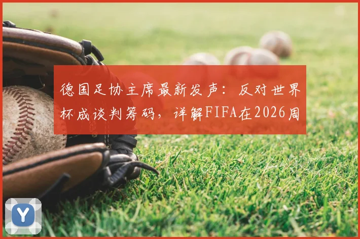 德国足协主席最新发声：反对世界杯成谈判筹码，详解FIFA在2026周期未提前沟通的争议内幕