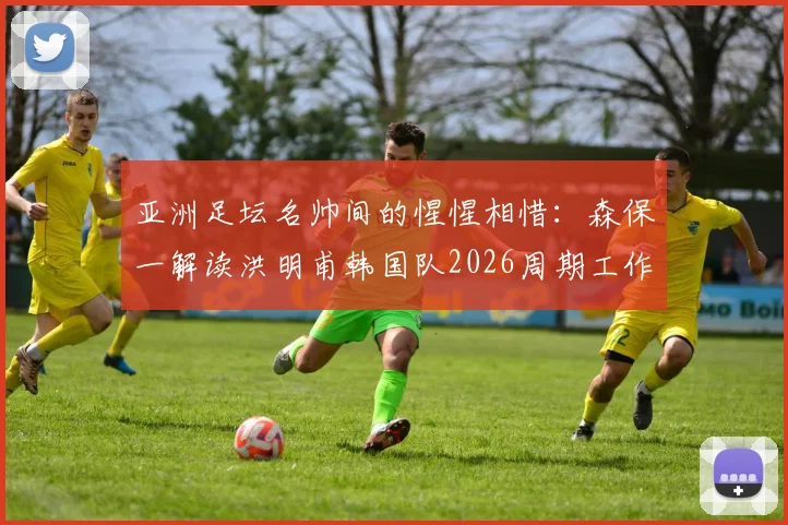 亚洲足坛名帅间的惺惺相惜：森保一解读洪明甫韩国队2026周期工作，细数两人长期交流内情