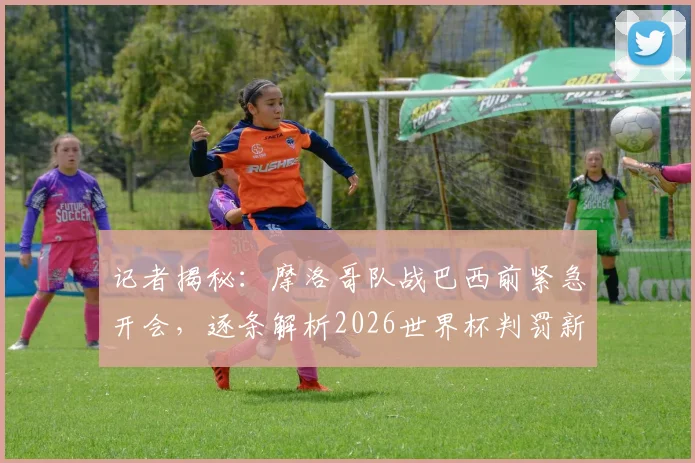 记者揭秘：摩洛哥队战巴西前紧急开会，逐条解析2026世界杯判罚新规，备战细节曝光