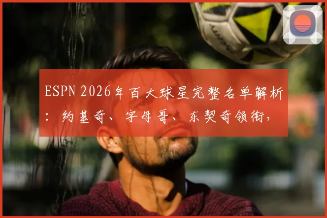 ESPN 2026年百大球星完整名单解析：约基奇、字母哥、东契奇领衔，恩比德、詹姆斯等巨星排名解读