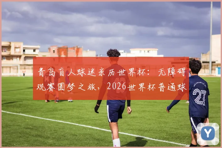 青岛盲人球迷亲历世界杯：无障碍观赛圆梦之旅，2026世界杯普通球迷购票观赛实用指南