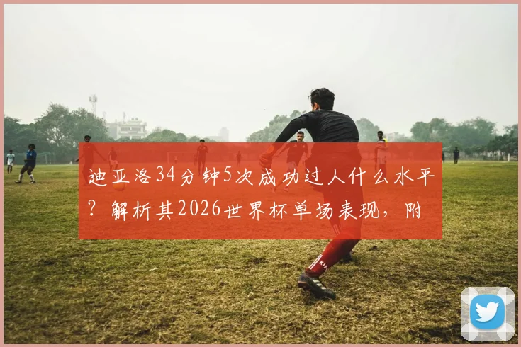 迪亚洛34分钟5次成功过人什么水平？解析其2026世界杯单场表现，附过人榜排名及集锦