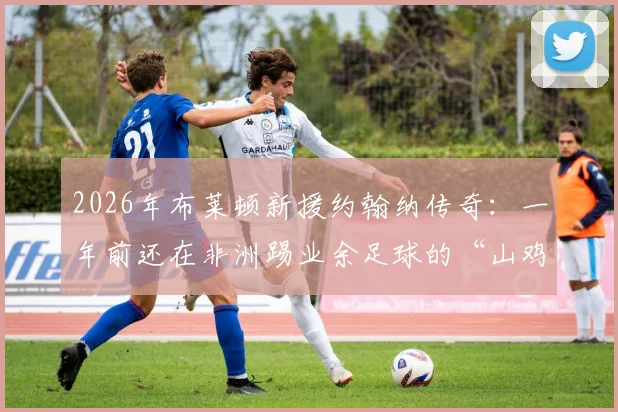 2026年布莱顿新援约翰纳传奇：一年前还在非洲踢业余足球的“山鸡变凤凰”之路，附草根球员崛起历程深度解析