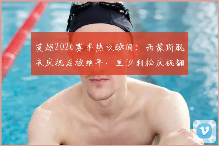英超2026赛季热议瞬间：西蒙斯脱衣庆祝后被绝平，里沙利松庆祝翻车经历盘点