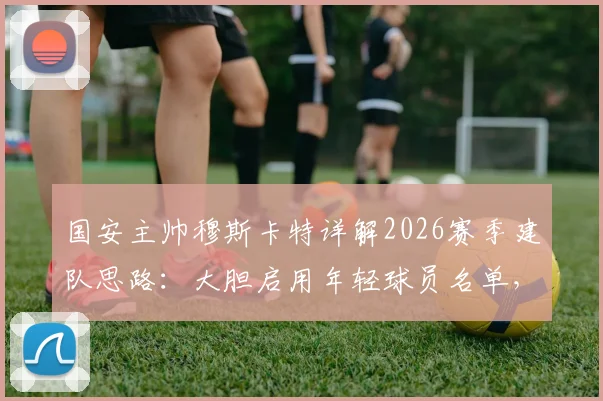 国安主帅穆斯卡特详解2026赛季建队思路：大胆启用年轻球员名单，坚信蒙哥马利成功秘诀曝光