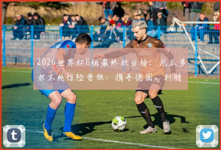 2026世界杯E组最终积分榜：厄瓜多尔末轮惊险晋级，携手德国、科特迪瓦突围死亡之组