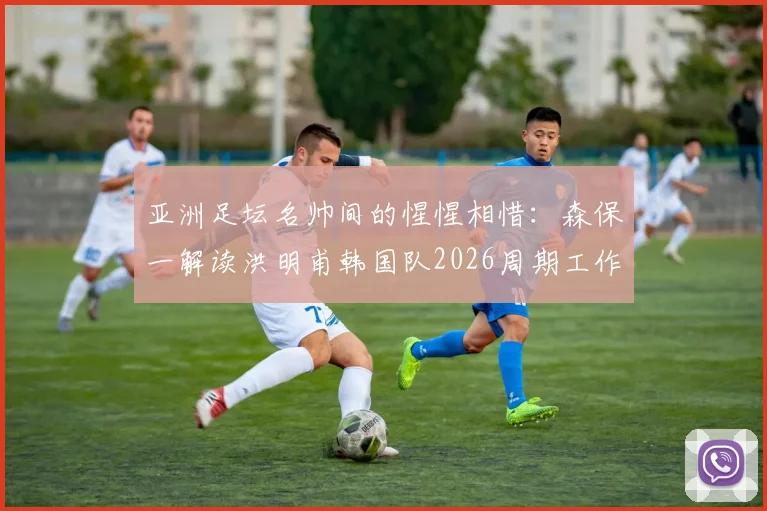 亚洲足坛名帅间的惺惺相惜：森保一解读洪明甫韩国队2026周期工作，细数两人长期交流内情