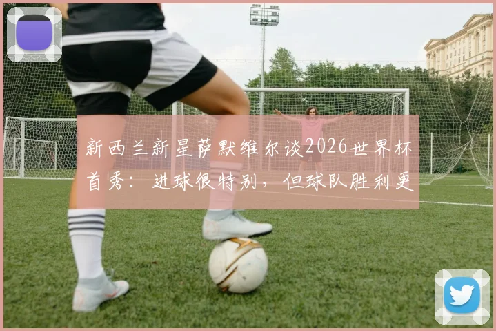 新西兰新星萨默维尔谈2026世界杯首秀：进球很特别，但球队胜利更重要，附个人资料与进球解析