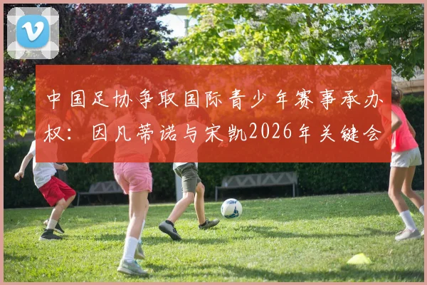 中国足协争取国际青少年赛事承办权：因凡蒂诺与宋凯2026年关键会晤，对国内青训体系有何深远影响？