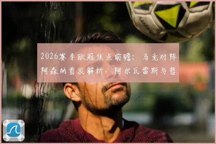 2026赛季欧冠焦点前瞻：马竞对阵阿森纳首发解析，阿尔瓦雷斯与哲凯赖什锋线对决