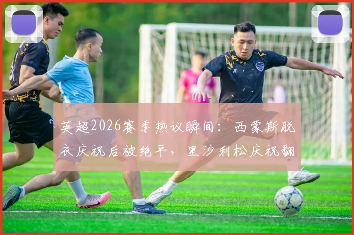 英超2026赛季热议瞬间：西蒙斯脱衣庆祝后被绝平，里沙利松庆祝翻车经历盘点