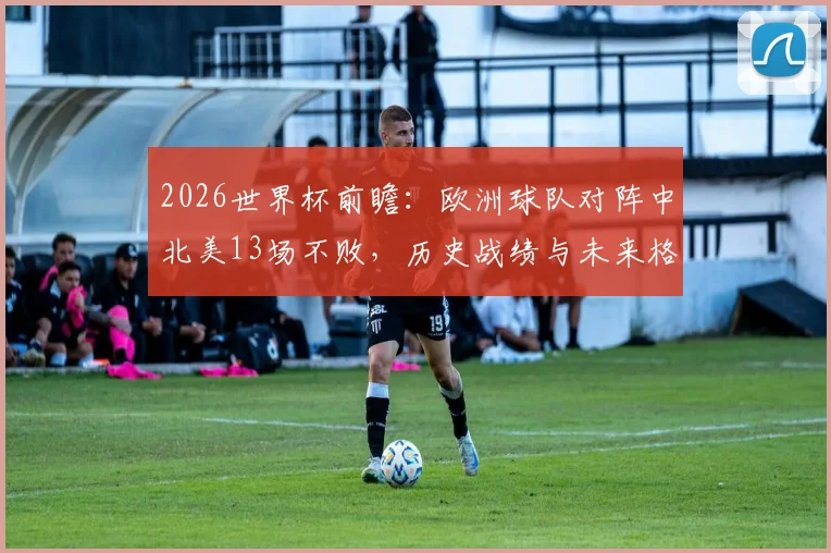 2026世界杯前瞻：欧洲球队对阵中北美13场不败，历史战绩与未来格局深度剖析