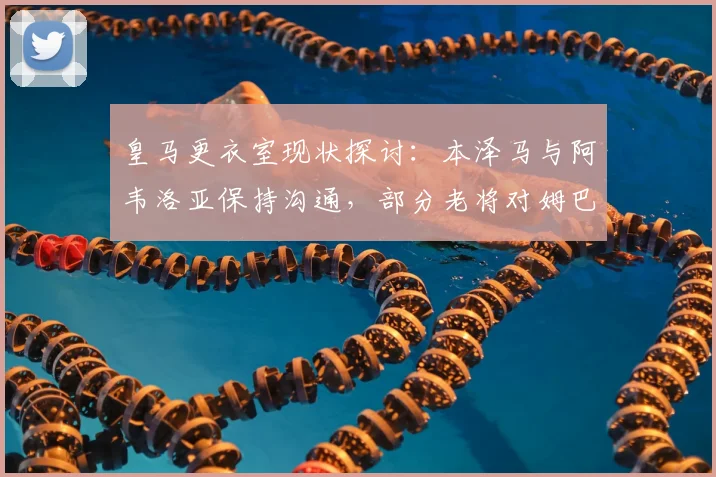 皇马更衣室现状探讨：本泽马与阿韦洛亚保持沟通，部分老将对姆巴佩2026前景持保留态度