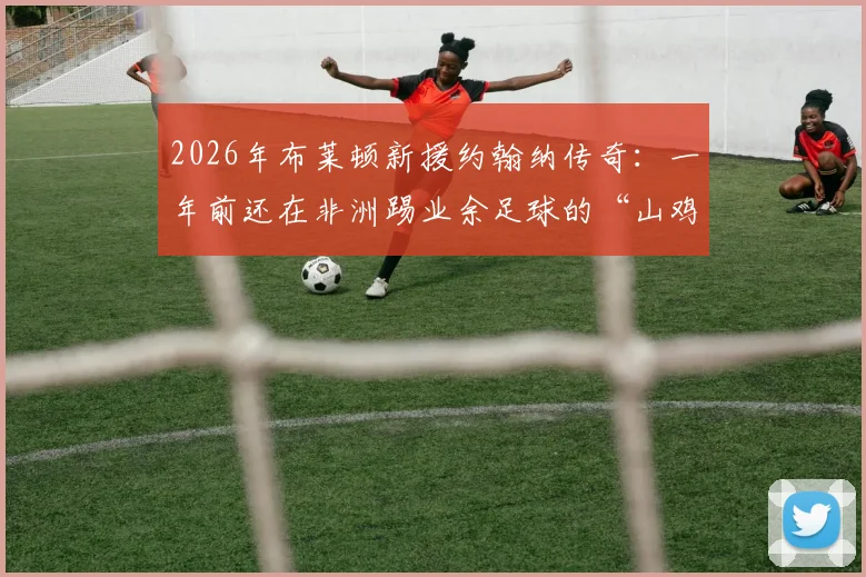 2026年布莱顿新援约翰纳传奇：一年前还在非洲踢业余足球的“山鸡变凤凰”之路，附草根球员崛起历程深度解析