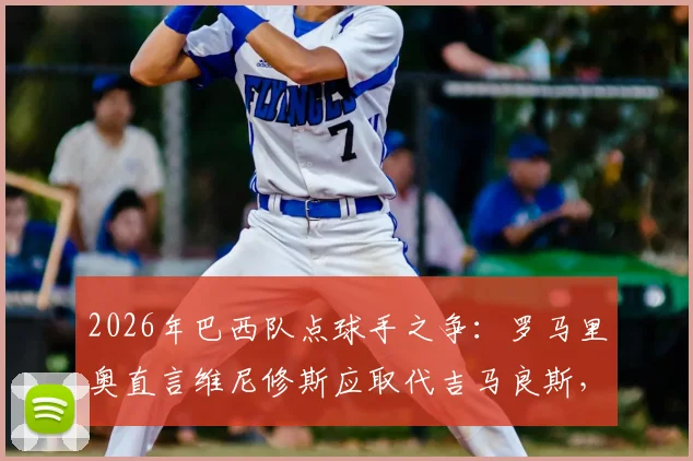 2026年巴西队点球手之争：罗马里奥直言维尼修斯应取代吉马良斯，点球主罚权归属引发热议