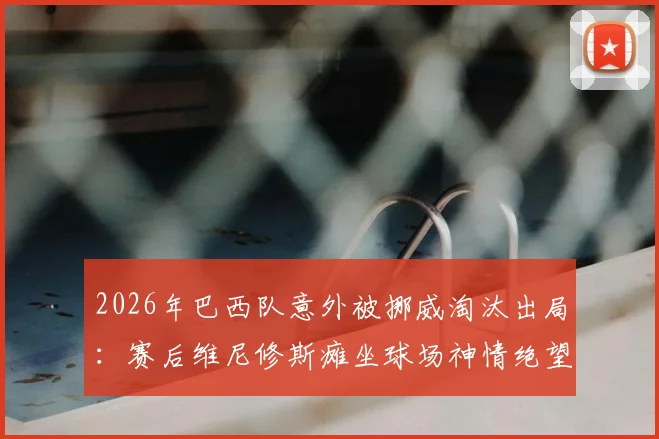 2026年巴西队意外被挪威淘汰出局：赛后维尼修斯瘫坐球场神情绝望，失败原因深度剖析与未来展望