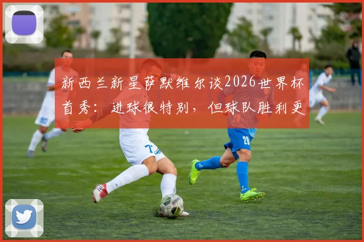 新西兰新星萨默维尔谈2026世界杯首秀：进球很特别，但球队胜利更重要，附个人资料与进球解析