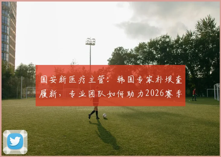 国安新医疗主管：韩国专家朴垠奎履新，专业团队如何助力2026赛季球员健康？