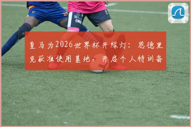 皇马为2026世界杯开绿灯：恩德里克获准使用基地，开启个人特训备战计划