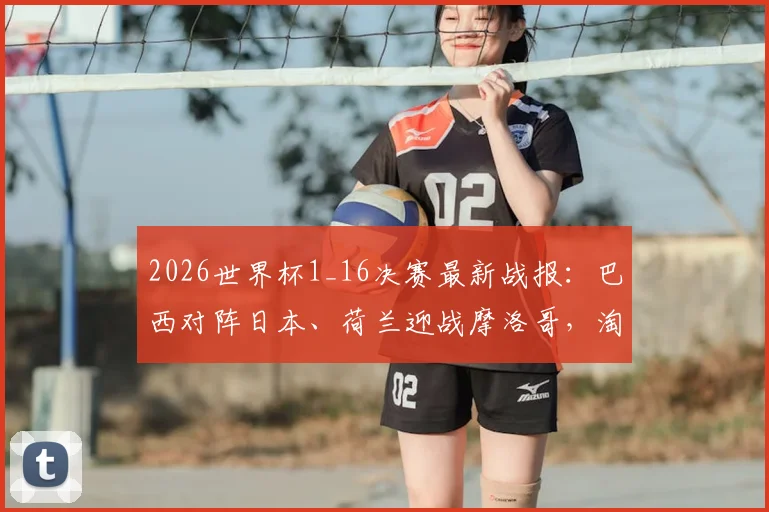 2026世界杯1_16决赛最新战报：巴西对阵日本、荷兰迎战摩洛哥，淘汰赛对决全解析及历史战绩盘点