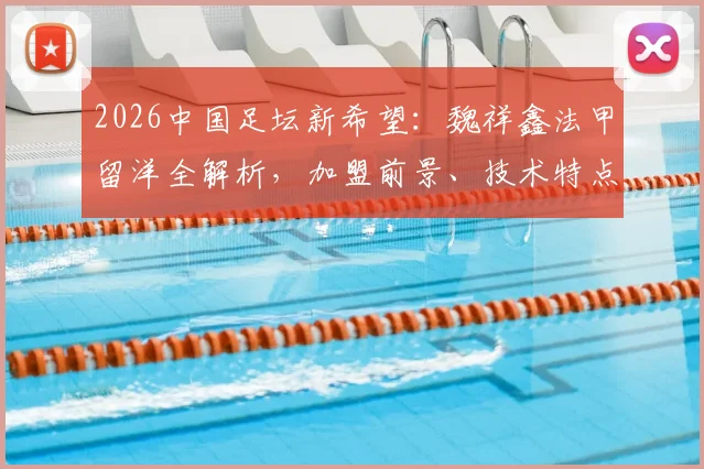 2026中国足坛新希望：魏祥鑫法甲留洋全解析，加盟前景、技术特点及对中国足球的影响深度指南