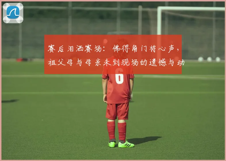 赛后泪洒赛场：佛得角门将心声，祖父母与母亲未到现场的遗憾与动力