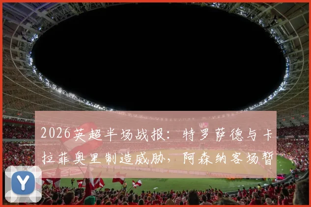 2026英超半场战报：特罗萨德与卡拉菲奥里制造威胁，阿森纳客场暂时0-0西汉姆联
