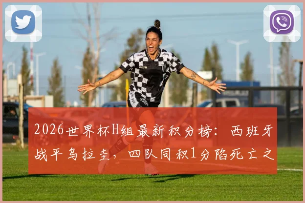 2026世界杯H组最新积分榜：西班牙战平乌拉圭，四队同积1分陷死亡之组，出线形势全面分析