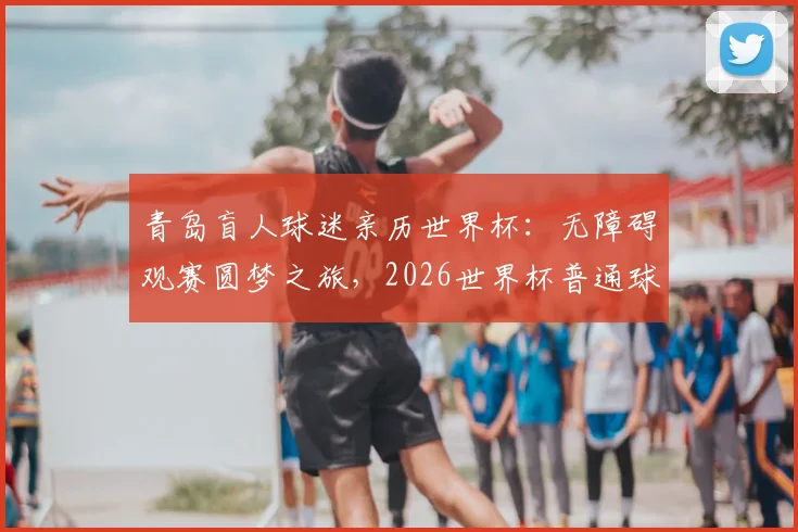 青岛盲人球迷亲历世界杯：无障碍观赛圆梦之旅，2026世界杯普通球迷购票观赛实用指南
