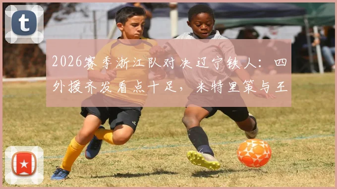 2026赛季浙江队对决辽宁铁人：四外援齐发看点十足，米特里策与王钰栋首发表现全解析