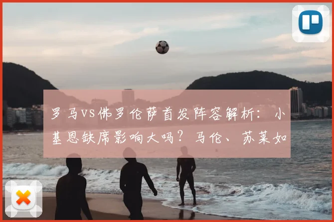 罗马vs佛罗伦萨首发阵容解析：小基恩缺席影响大吗？马伦、苏莱如何顶替？比赛前瞻与看点一览