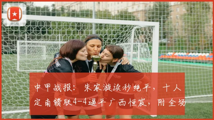 中甲战报：朱家漩读秒绝平，十人定南赣联4-4逼平广西恒宸，附全场争议判罚解读