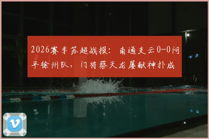 2026赛季苏超战报：南通支云0-0闷平徐州队，门将蔡天龙屡献神扑成最大亮点