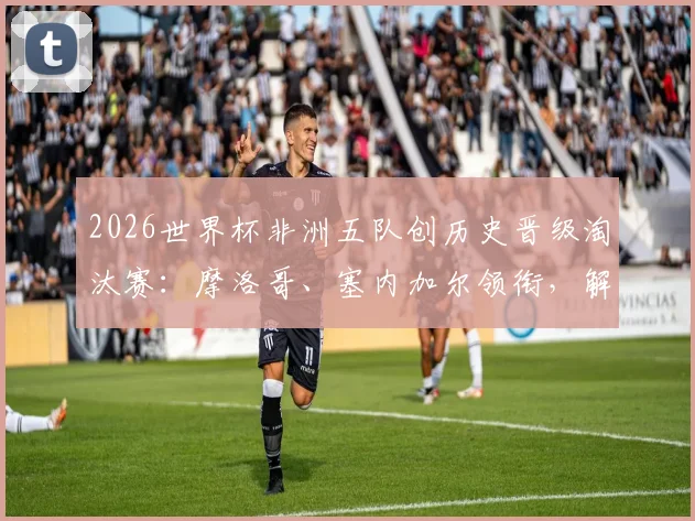 2026世界杯非洲五队创历史晋级淘汰赛：摩洛哥、塞内加尔领衔，解读非洲足球崛起原因与未来展望