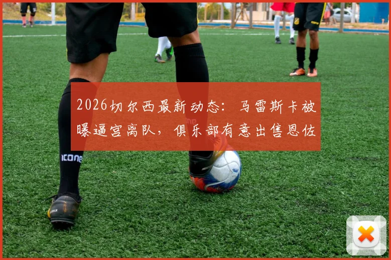 2026切尔西最新动态：马雷斯卡被曝逼宫离队，俱乐部有意出售恩佐·费尔南德斯