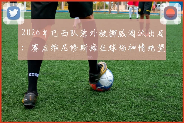 2026年巴西队意外被挪威淘汰出局：赛后维尼修斯瘫坐球场神情绝望，失败原因深度剖析与未来展望