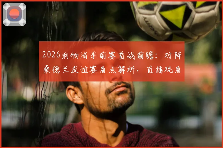 2026利物浦季前赛首战前瞻：对阵桑德兰友谊赛看点解析，直播观看与历史战绩全汇总