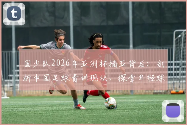 国少队2026年亚洲杯摘亚背后：剖析中国足球青训现状，探索年轻球员培养的真正路径