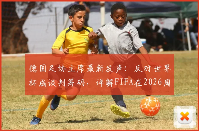 德国足协主席最新发声：反对世界杯成谈判筹码，详解FIFA在2026周期未提前沟通的争议内幕