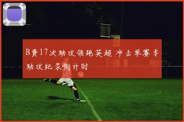 B费17次助攻领跑英超 冲击单赛季助攻纪录倒计时