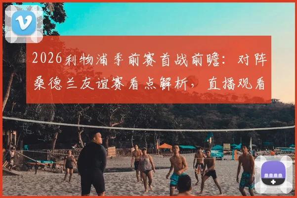2026利物浦季前赛首战前瞻：对阵桑德兰友谊赛看点解析，直播观看与历史战绩全汇总