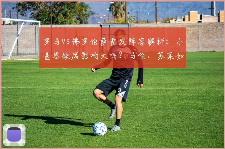 罗马vs佛罗伦萨首发阵容解析：小基恩缺席影响大吗？马伦、苏莱如何顶替？比赛前瞻与看点一览