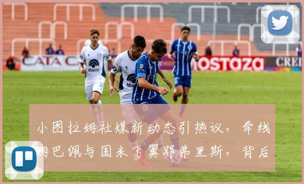 小图拉姆社媒新动态引热议，牵线姆巴佩与国米飞翼邓弗里斯，背后转会传闻深度剖析