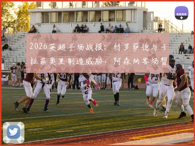 2026英超半场战报：特罗萨德与卡拉菲奥里制造威胁，阿森纳客场暂时0-0西汉姆联