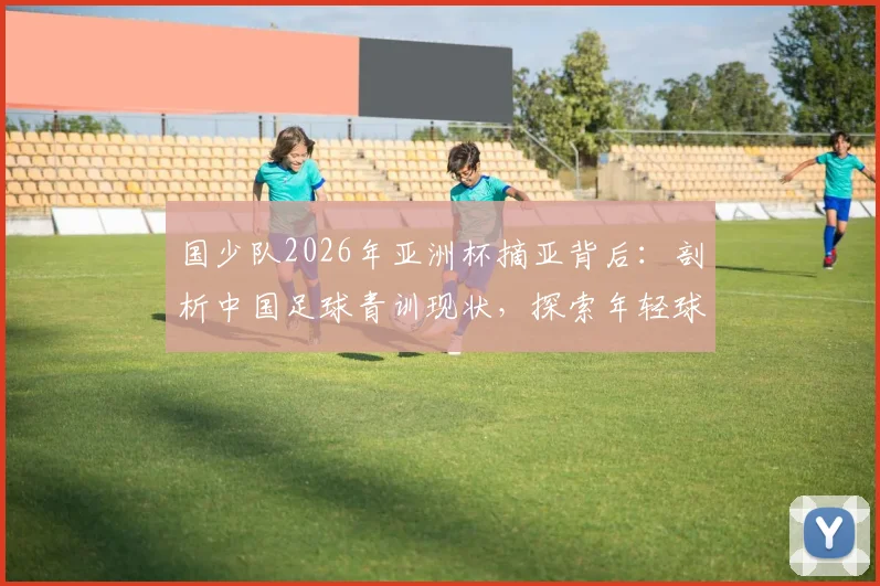 国少队2026年亚洲杯摘亚背后：剖析中国足球青训现状，探索年轻球员培养的真正路径