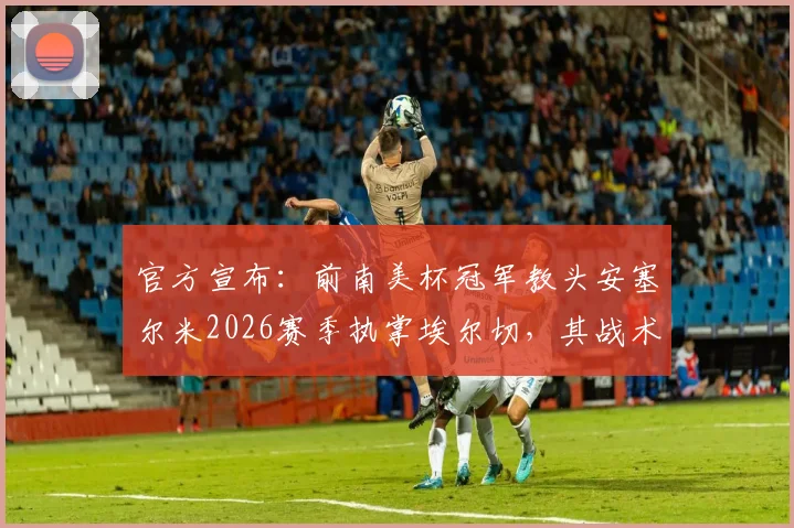 官方宣布：前南美杯冠军教头安塞尔米2026赛季执掌埃尔切，其战术体系能否助球队逆袭？