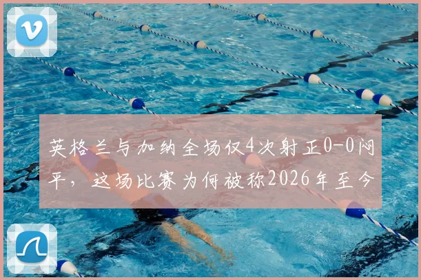 英格兰与加纳全场仅4次射正0-0闷平，这场比赛为何被称2026年至今最无聊对决？深度分析两队战术与观赛体验