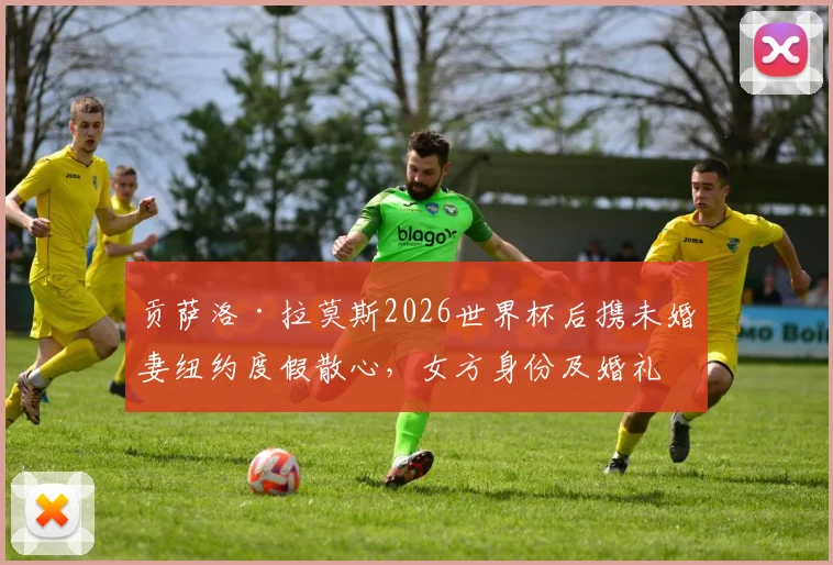 贡萨洛·拉莫斯2026世界杯后携未婚妻纽约度假散心，女方身份及婚礼计划引关注